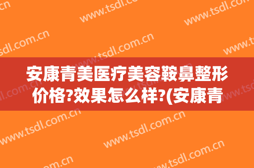安康青美医疗美容鞍鼻整形价格?效果怎么样?(安康青美医疗美容鞍鼻整形价格?效果怎么样啊)