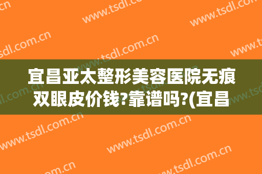 宜昌亚太整形美容医院无痕双眼皮价钱?靠谱吗?(宜昌亚太整形是正规医院吗)