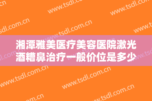 湘潭雅美医疗美容医院激光酒糟鼻治疗一般价位是多少钱?效果怎么样?
