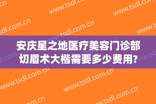安庆星之地医疗美容门诊部切眉术大楷需要多少费用?需要多久恢复?(安庆星之地整形医院)