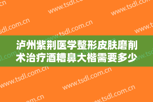 泸州紫荆医学整形皮肤磨削术治疗酒糟鼻大楷需要多少钱?需要多久恢复?