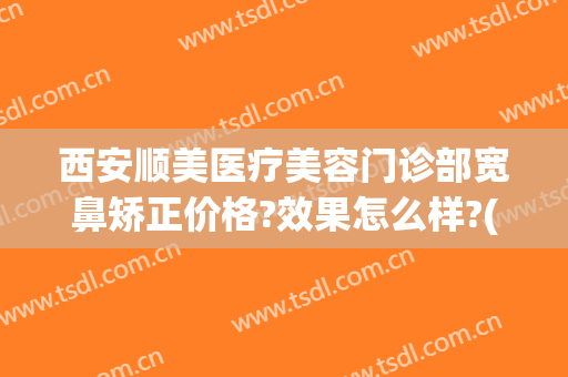 西安顺美医疗美容门诊部宽鼻矫正价格?效果怎么样?(西安鼻部整形哪个医生好)