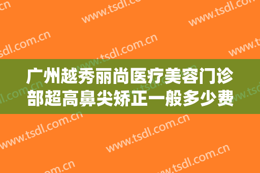 广州越秀丽尚医疗美容门诊部超高鼻尖矫正一般多少费用?靠谱吗?(广州越秀整容医院)