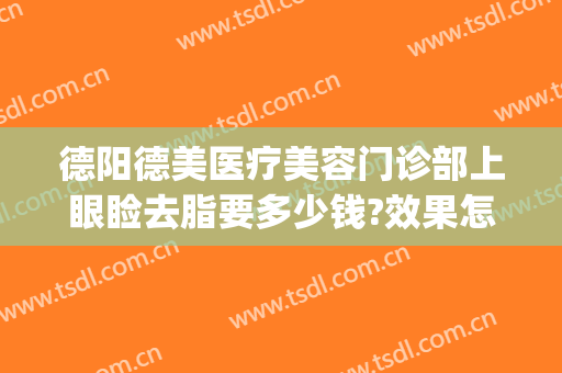 德阳德美医疗美容门诊部上眼睑去脂要多少钱?效果怎么样?(德阳德美医疗美容医院怎么样)