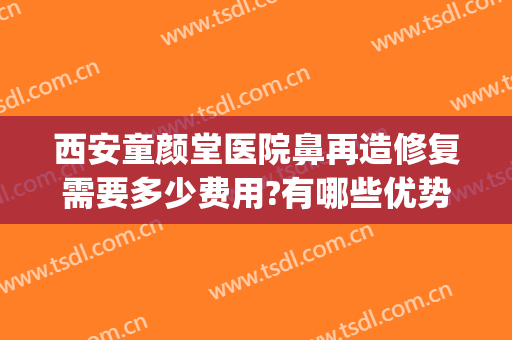 西安童颜堂医院鼻再造修复需要多少费用?有哪些优势?(鼻子后期修复要多少钱?)