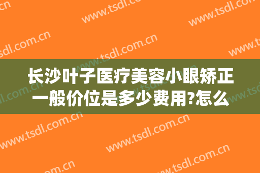 长沙叶子医疗美容小眼矫正一般价位是多少费用?怎么样?(长沙眼部整形医院)