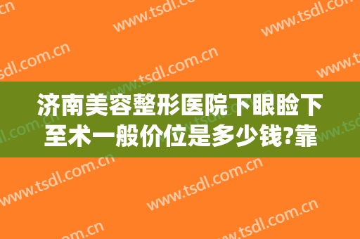 济南美容整形医院下眼睑下至术一般价位是多少钱?靠谱吗?(下颌整形要多少钱)