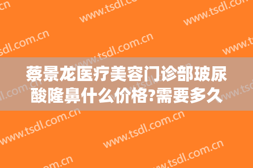 蔡景龙医疗美容门诊部玻尿酸隆鼻什么价格?需要多久恢复?(蔡景龙疤痕中心)