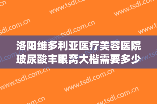 洛阳维多利亚医疗美容医院玻尿酸丰眼窝大楷需要多少钱?靠谱吗?(洛阳维多利亚整形医院)