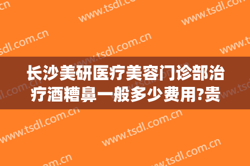 长沙美研医疗美容门诊部治疗酒糟鼻一般多少费用?贵不贵?(长沙美研医疗美容正规吗)