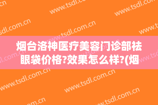 烟台洛神医疗美容门诊部祛眼袋价格?效果怎么样?(烟台洛神医疗美容医院价格表)