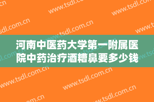 河南中医药大学第一附属医院中药治疗酒糟鼻要多少钱?可靠吗?(酒糟鼻中药治疗效果好吗)