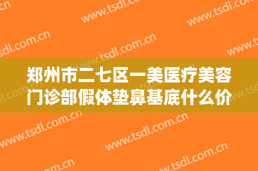 郑州市二七区一美医疗美容门诊部假体垫鼻基底什么价格?怎么样?(郑州一美整形医院地址)