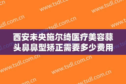 西安未央施尔绮医疗美容蒜头鼻鼻型矫正需要多少费用?好不好?