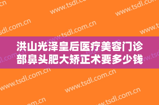 洪山光泽皇后医疗美容门诊部鼻头肥大矫正术要多少钱?多长时间恢复?
