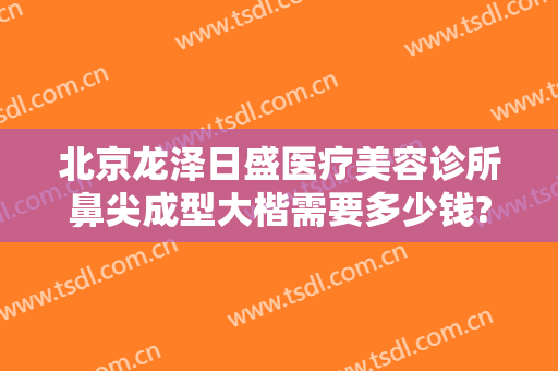 北京龙泽日盛医疗美容诊所鼻尖成型大楷需要多少钱?需要多久恢复?