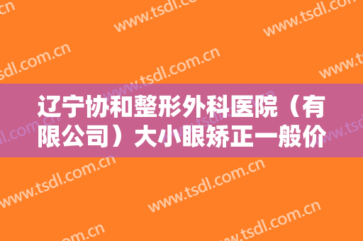 辽宁协和整形外科医院（有限公司）大小眼矫正一般价位是多少费用?有哪些优势?
