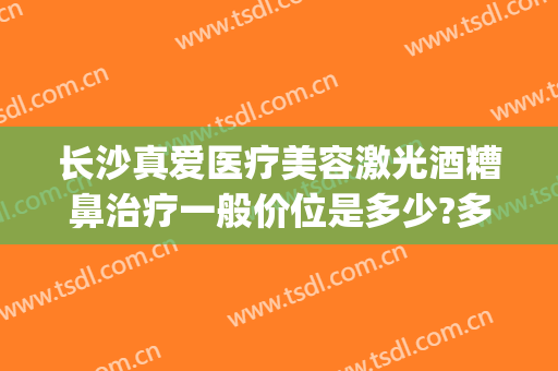 长沙真爱医疗美容激光酒糟鼻治疗一般价位是多少?多长时间恢复?(长沙治疗酒糟鼻哪个医院比较好)