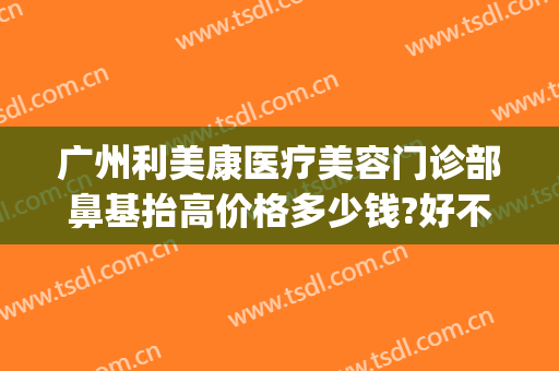 广州利美康医疗美容门诊部鼻基抬高价格多少钱?好不好?(贵阳利美康医院做鼻子怎么样)