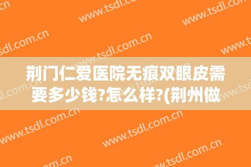 荆门仁爱医院无痕双眼皮需要多少钱?怎么样?(荆州做双眼皮一般需要价格)