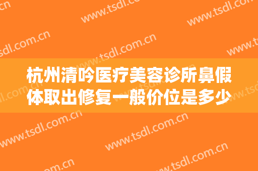 杭州清吟医疗美容诊所鼻假体取出修复一般价位是多少费用?贵不贵?(杭州清吟美容整形)