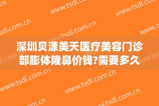 深圳贝漾美天医疗美容门诊部膨体隆鼻价钱?需要多久恢复?(广州贝漾美天医疗美容怎么样)
