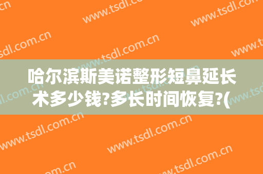 哈尔滨斯美诺整形短鼻延长术多少钱?多长时间恢复?(哈尔滨斯美诺整形医院好么)
