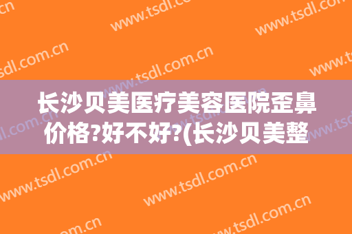 长沙贝美医疗美容医院歪鼻价格?好不好?(长沙贝美整形)