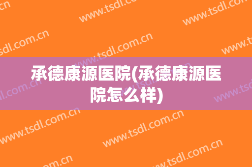 承德康源医院(承德康源医院怎么样)