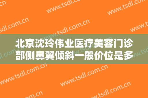北京沈玲伟业医疗美容门诊部侧鼻翼倾斜一般价位是多少费用?有哪些优势?