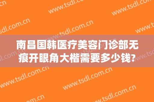 南昌国韩医疗美容门诊部无痕开眼角大楷需要多少钱?有哪些优势?(南昌韩美医疗美容医院怎么样)