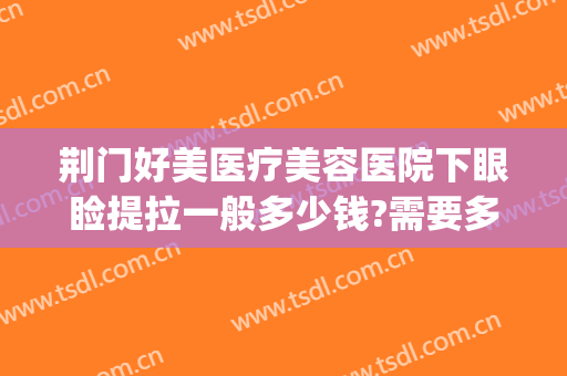 荆门好美医疗美容医院下眼睑提拉一般多少钱?需要多久恢复?(荆门哪个医院割眼袋好)