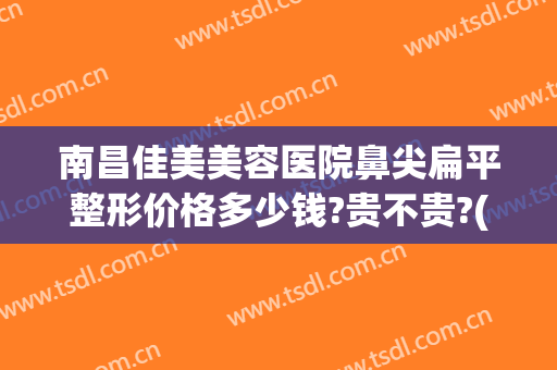 南昌佳美美容医院鼻尖扁平整形价格多少钱?贵不贵?(南昌佳美整形怎么样)