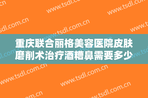重庆联合丽格美容医院皮肤磨削术治疗酒糟鼻需要多少费用?需要多久恢复?