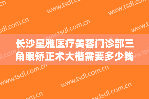 长沙星雅医疗美容门诊部三角眼矫正术大楷需要多少钱?有哪些优势?(长沙星雅医疗整形美容医院)
