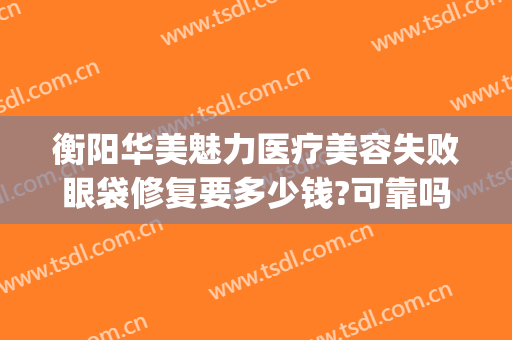 衡阳华美魅力医疗美容失败眼袋修复要多少钱?可靠吗?(衡阳激光美容医院)