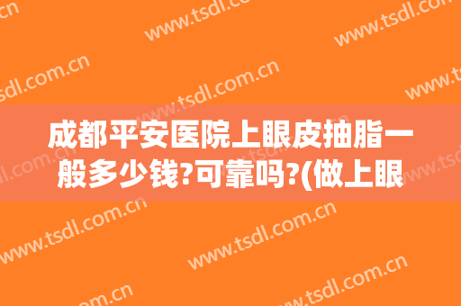 成都平安医院上眼皮抽脂一般多少钱?可靠吗?(做上眼皮抽脂多少钱)