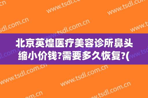 北京英煌医疗美容诊所鼻头缩小价钱?需要多久恢复?(北京英煌医疗美容医院)