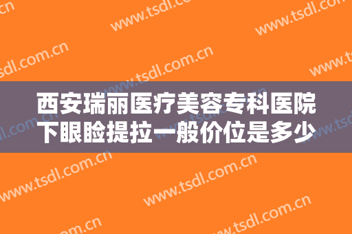 西安瑞丽医疗美容专科医院下眼睑提拉一般价位是多少钱?效果怎么样?