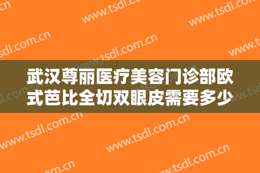 武汉尊丽医疗美容门诊部欧式芭比全切双眼皮需要多少费用?有哪些优势?