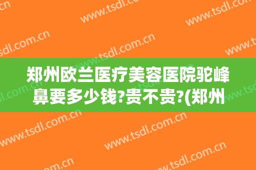 郑州欧兰医疗美容医院驼峰鼻要多少钱?贵不贵?(郑州欧兰整形怎么样)