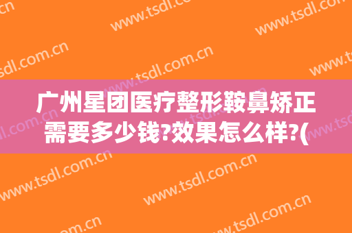 广州星团医疗整形鞍鼻矫正需要多少钱?效果怎么样?(广州星团医美整形医院效果好吗)
