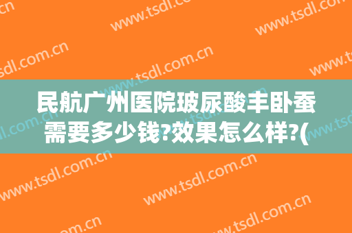 民航广州医院玻尿酸丰卧蚕需要多少钱?效果怎么样?(玻尿酸填充卧蚕多少钱)