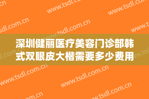 深圳健丽医疗美容门诊部韩式双眼皮大楷需要多少费用?有哪些优势?(深圳健丽医疗美容门诊部价格表)