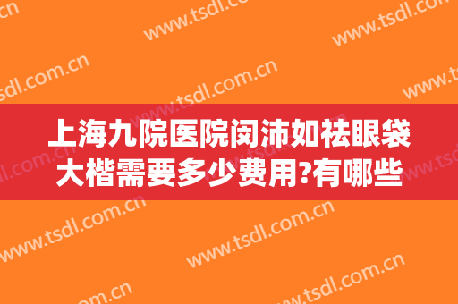 上海九院医院闵沛如祛眼袋大楷需要多少费用?有哪些优势?(上海九院眼袋手术怎么样)