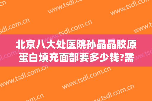 北京八大处医院孙晶晶胶原蛋白填充面部要多少钱?需要多久恢复?(北京八大处全脸脂肪填充多少钱)