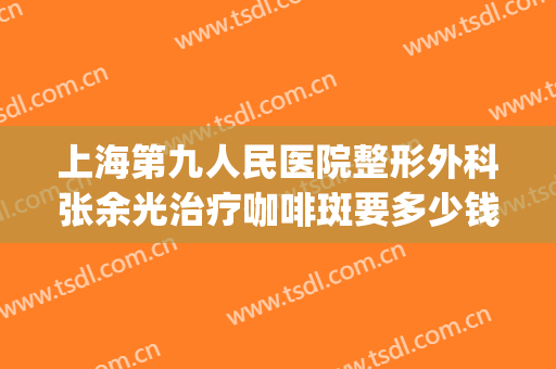 上海第九人民医院整形外科张余光治疗咖啡斑要多少钱?好不好?(上海九院治疗咖啡斑)