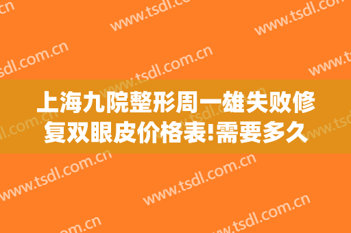 上海九院整形周一雄失败修复双眼皮价格表!需要多久恢复?(上海九院周一雄双眼皮怎么样)