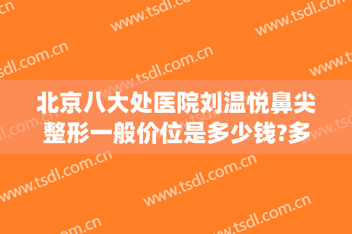 北京八大处医院刘温悦鼻尖整形一般价位是多少钱?多长时间恢复?(北京八大处整容医生)