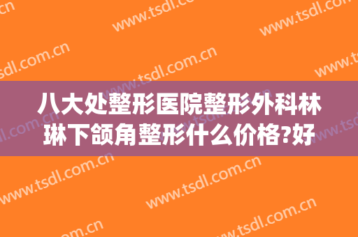 八大处整形医院整形外科林琳下颌角整形什么价格?好不好?(八大处正颌面部整形最好的医生)